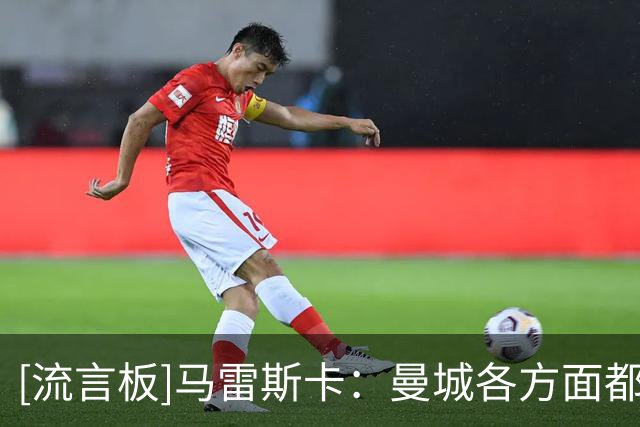 [流言板]马雷斯卡：曼城各方面都能提高，客战维拉肯定会非常艰难